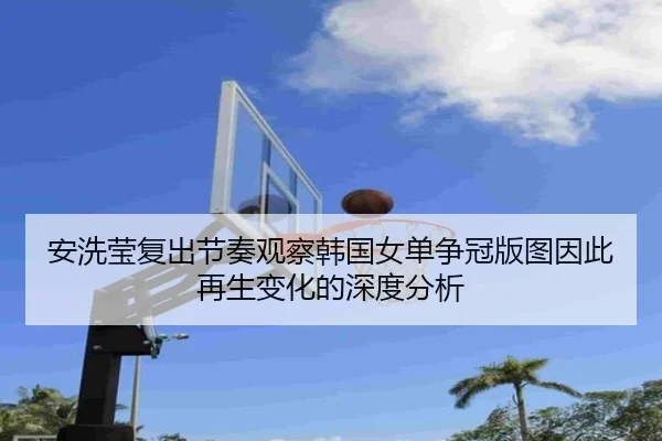 安洗莹复出节奏观察韩国女单争冠版图因此再生变化的深度分析